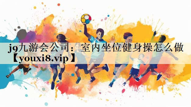 j9九游会公司:室内坐位健身操怎么做